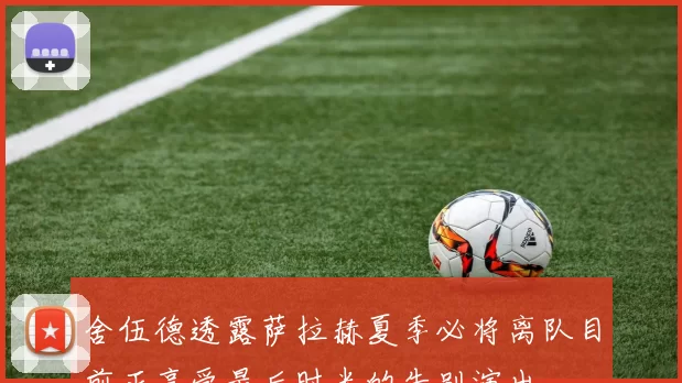 舍伍德透露萨拉赫夏季必将离队目前正享受最后时光的告别演出