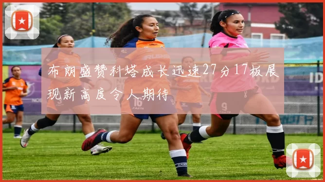 布朗盛赞科塔成长迅速27分17板展现新高度令人期待