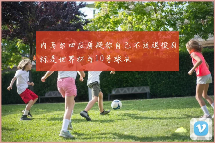 内马尔回应质疑称自己不该退役目标是世界杯与10号球衣