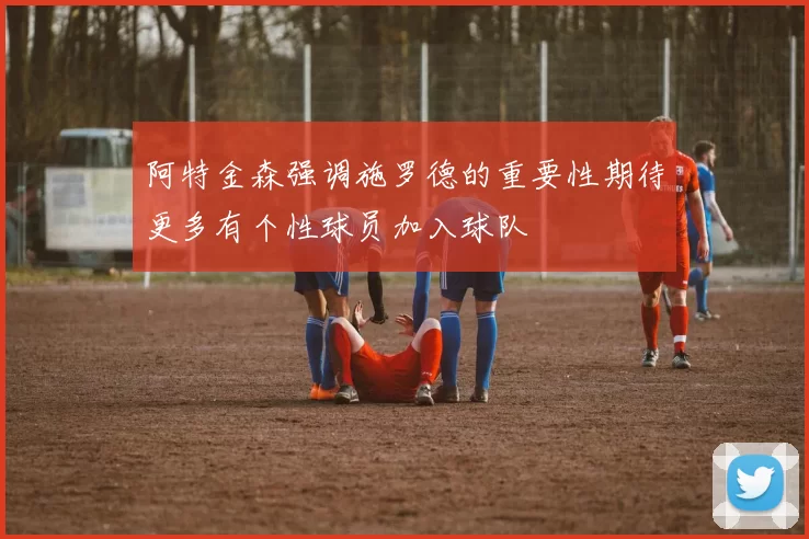 阿特金森强调施罗德的重要性期待更多有个性球员加入球队