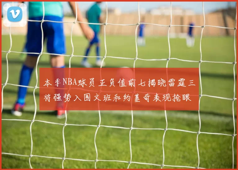 本季NBA球员正负值前七揭晓雷霆三将强势入围文班和约基奇表现抢眼