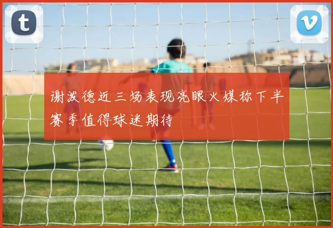 谢泼德近三场表现亮眼火媒称下半赛季值得球迷期待