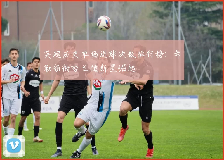 英超历史单场进球次数排行榜：希勒领衔哈兰德新星崛起