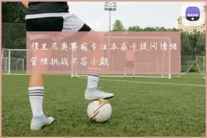 穆里尼奥赛前专注本菲卡提问情绪管理挑战不容小觑